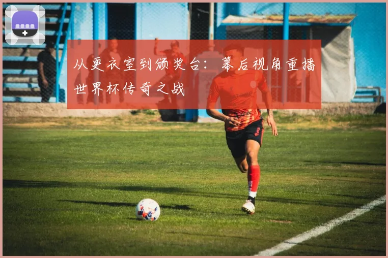 从更衣室到颁奖台：幕后视角重播世界杯传奇之战
