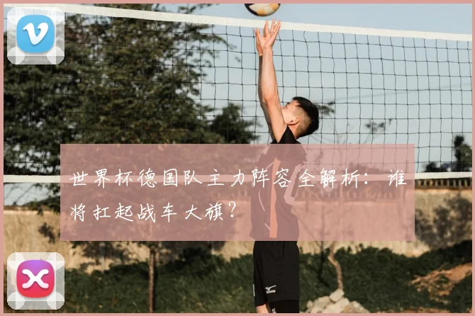 世界杯德国队主力阵容全解析：谁将扛起战车大旗？