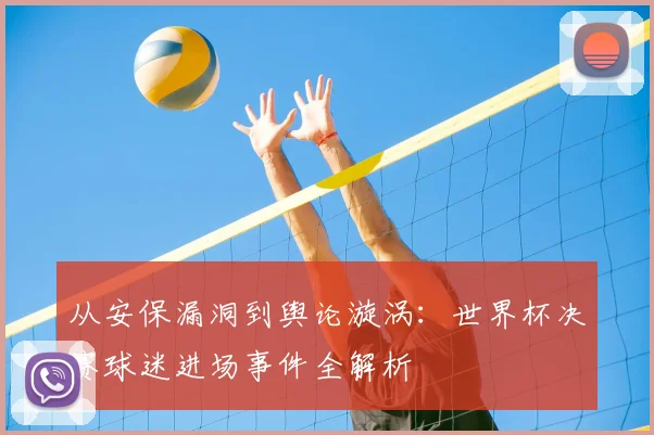 从安保漏洞到舆论漩涡：世界杯决赛球迷进场事件全解析