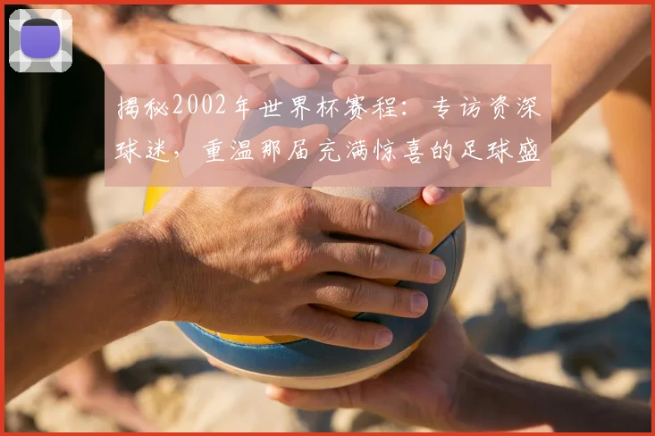揭秘2002年世界杯赛程:专访资深球迷,重温那届充满惊喜的足球盛宴