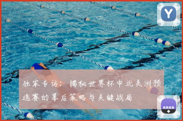 独家专访：揭秘世界杯中北美洲预选赛的幕后策略与关键战局