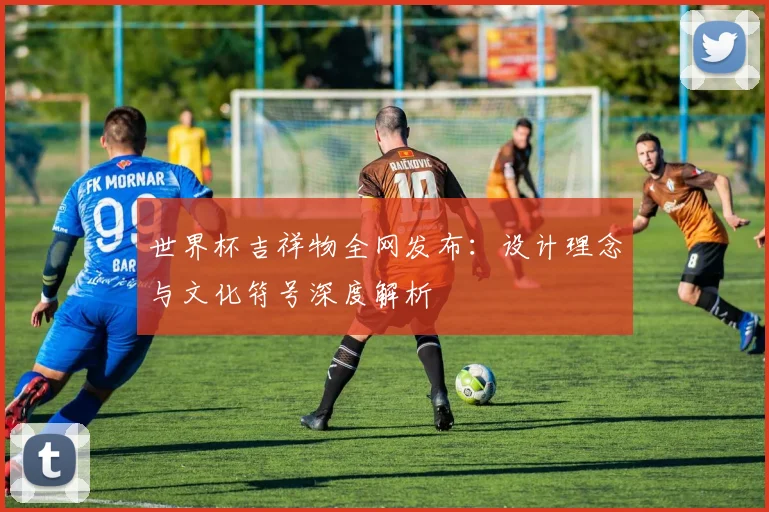世界杯吉祥物全网发布：设计理念与文化符号深度解析