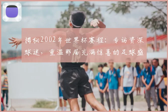 揭秘2002年世界杯赛程：专访资深球迷，重温那届充满惊喜的足球盛宴