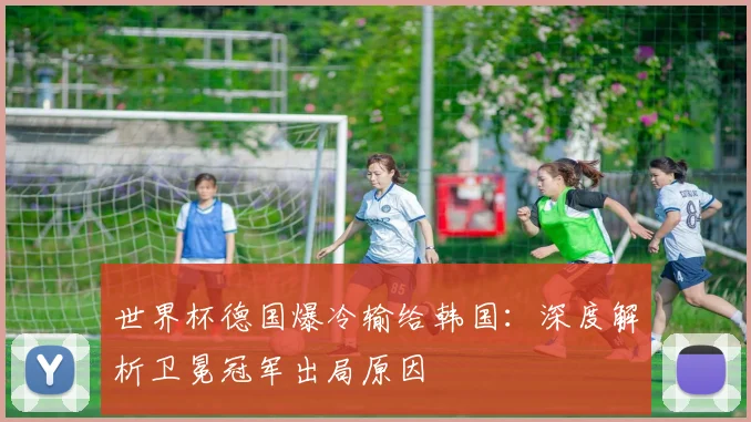 世界杯德国爆冷输给韩国：深度解析卫冕冠军出局原因