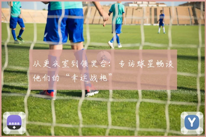 从更衣室到领奖台：专访球星畅谈他们的“幸运战袍”