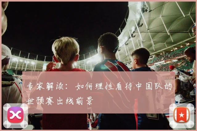 专家解读:如何理性看待中国队的世预赛出线前景