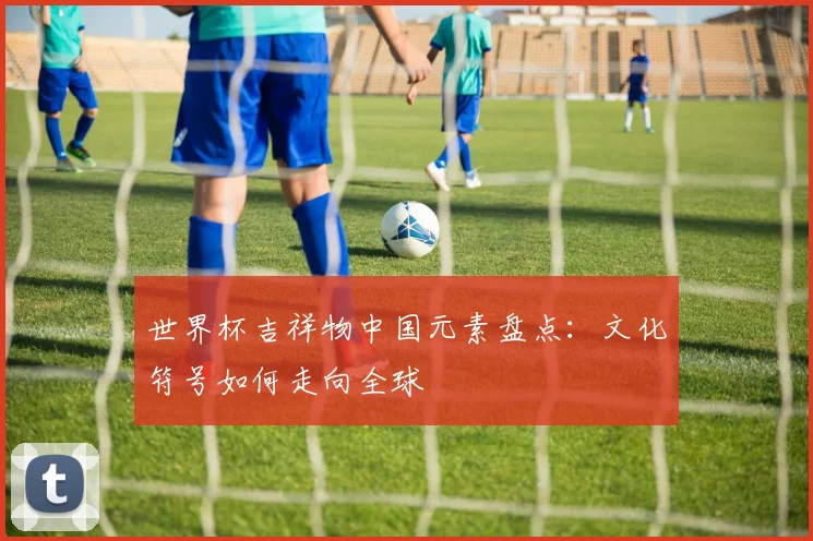 世界杯吉祥物中国元素盘点:文化符号如何走向全球