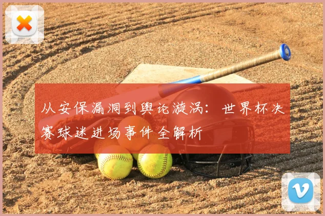 从安保漏洞到舆论漩涡：世界杯决赛球迷进场事件全解析