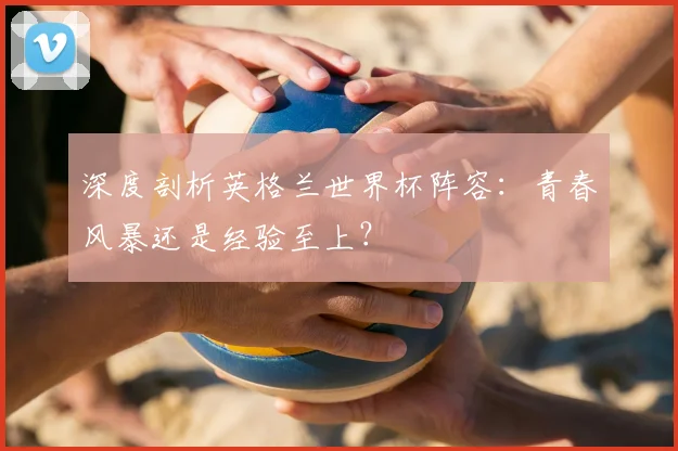 深度剖析英格兰世界杯阵容:青春风暴还是经验至上?