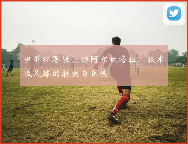 世界杯赛场上的阿尔坎塔拉:技术流足球的胜利与困境