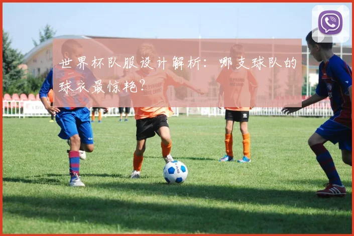 世界杯队服设计解析:哪支球队的球衣最惊艳?